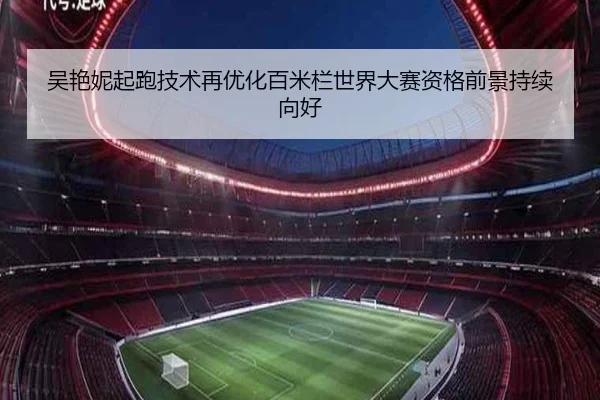 吴艳妮起跑技术再优化百米栏世界大赛资格前景持续向好
