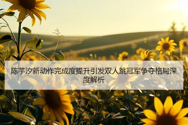 陈芋汐新动作完成度提升引发双人跳冠军争夺格局深度解析